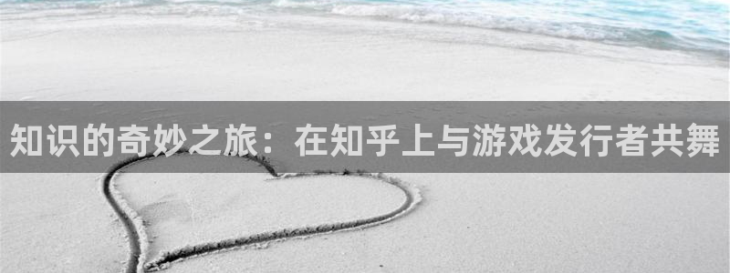 亿万28官网的奇趣腾讯是真的吗：知识的奇妙之旅：在知乎上与游戏发行者共舞